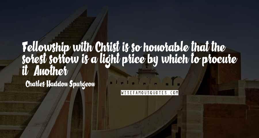 Charles Haddon Spurgeon Quotes: Fellowship with Christ is so honorable that the sorest sorrow is a light price by which to procure it. Another