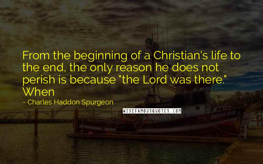 Charles Haddon Spurgeon Quotes: From the beginning of a Christian's life to the end, the only reason he does not perish is because "the Lord was there." When