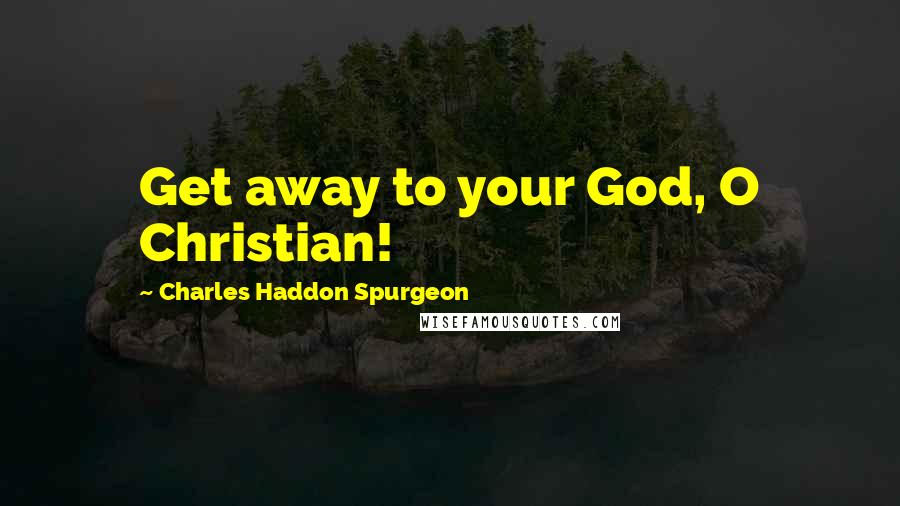 Charles Haddon Spurgeon Quotes: Get away to your God, O Christian!