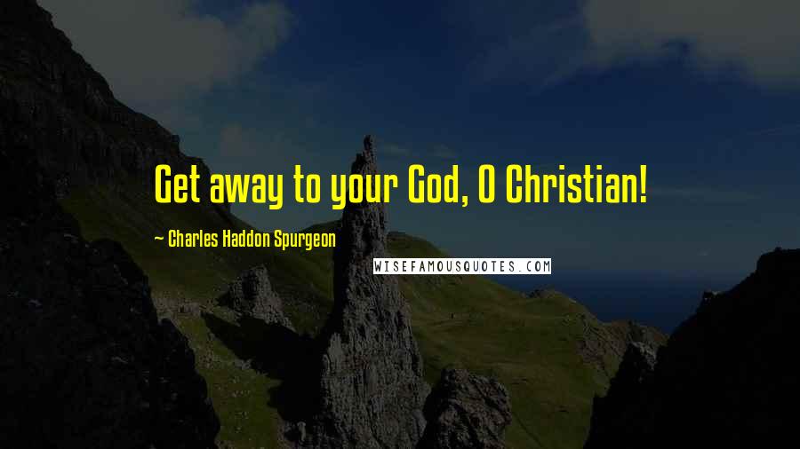 Charles Haddon Spurgeon Quotes: Get away to your God, O Christian!