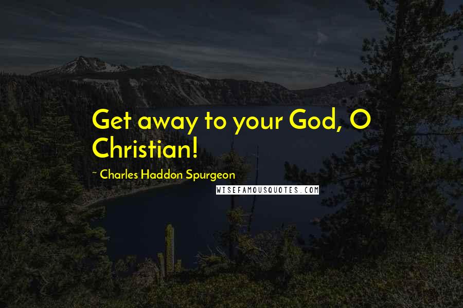 Charles Haddon Spurgeon Quotes: Get away to your God, O Christian!