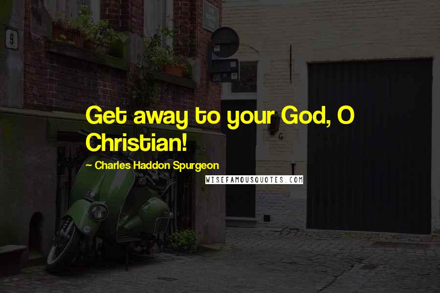 Charles Haddon Spurgeon Quotes: Get away to your God, O Christian!