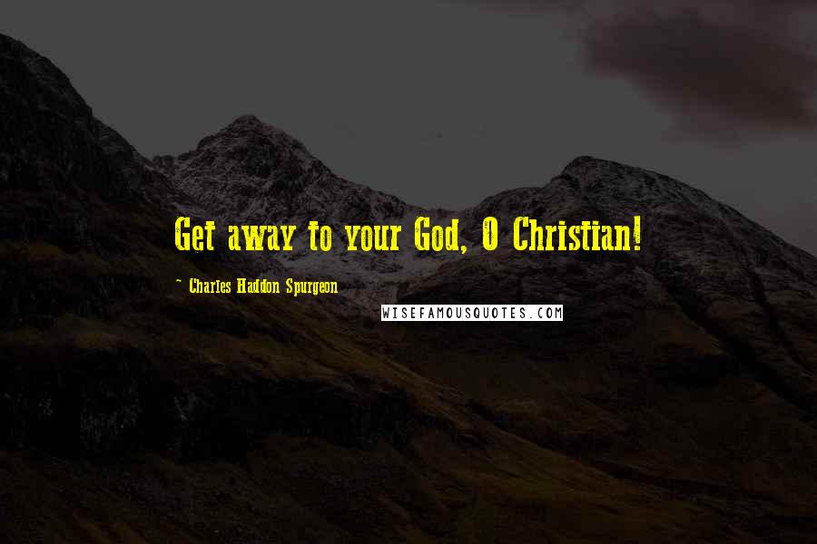 Charles Haddon Spurgeon Quotes: Get away to your God, O Christian!