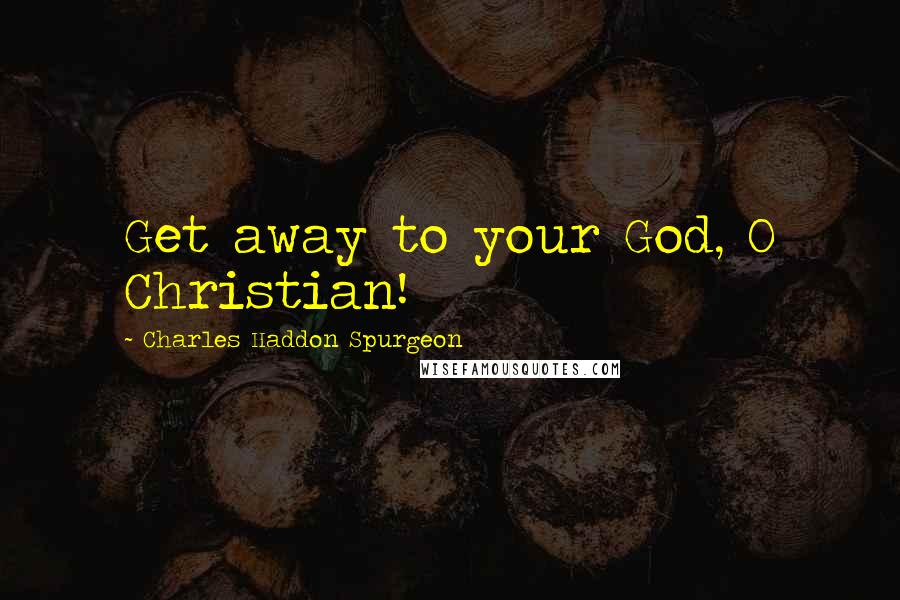 Charles Haddon Spurgeon Quotes: Get away to your God, O Christian!