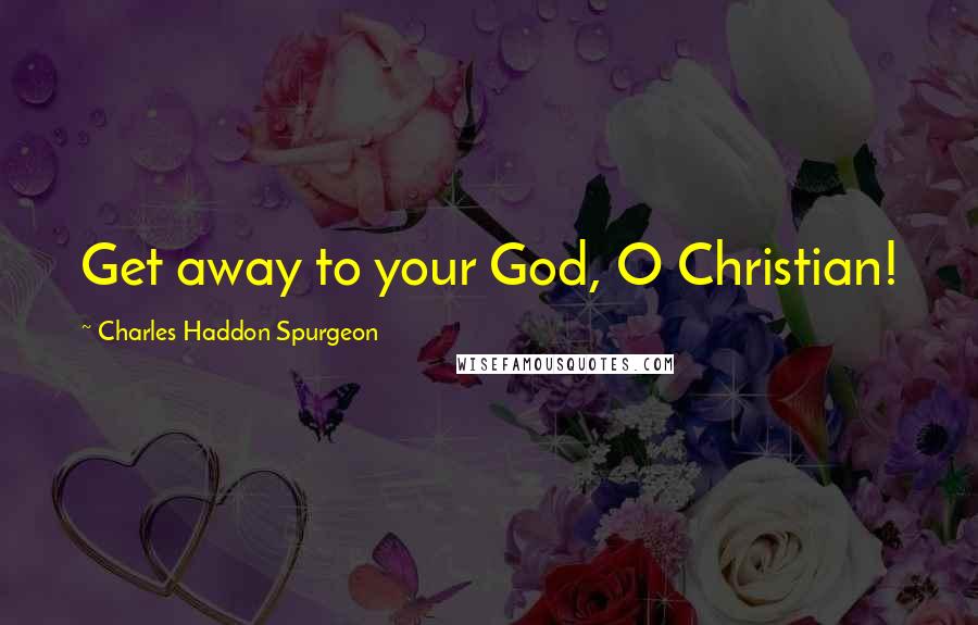 Charles Haddon Spurgeon Quotes: Get away to your God, O Christian!