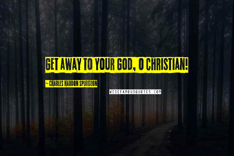 Charles Haddon Spurgeon Quotes: Get away to your God, O Christian!