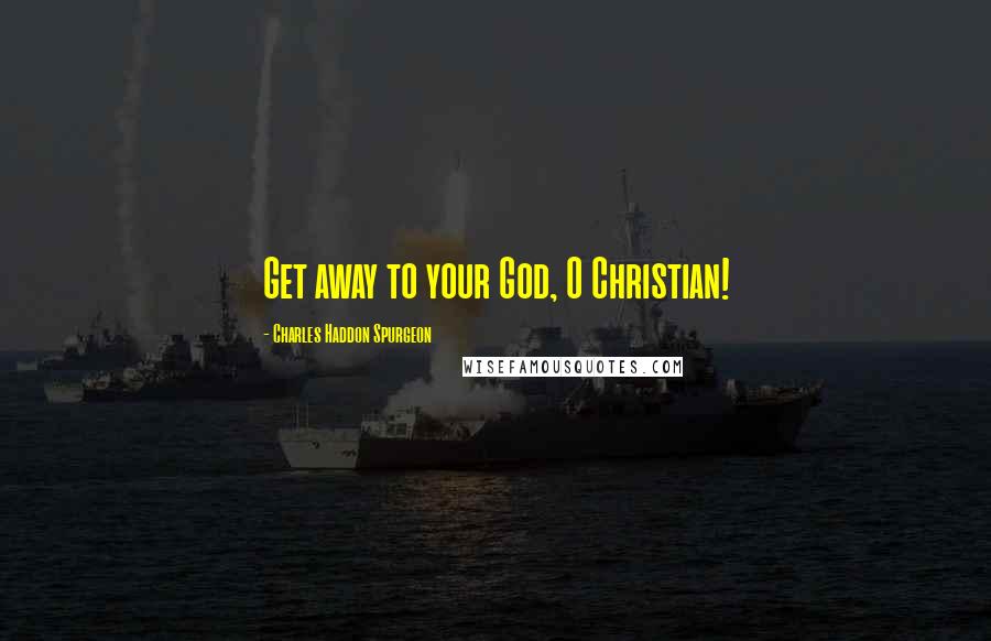 Charles Haddon Spurgeon Quotes: Get away to your God, O Christian!