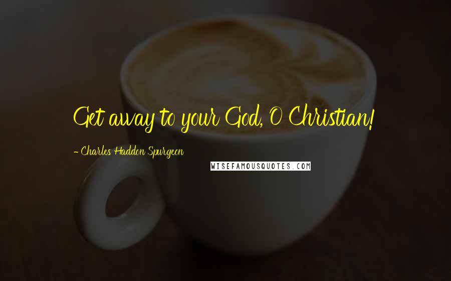 Charles Haddon Spurgeon Quotes: Get away to your God, O Christian!