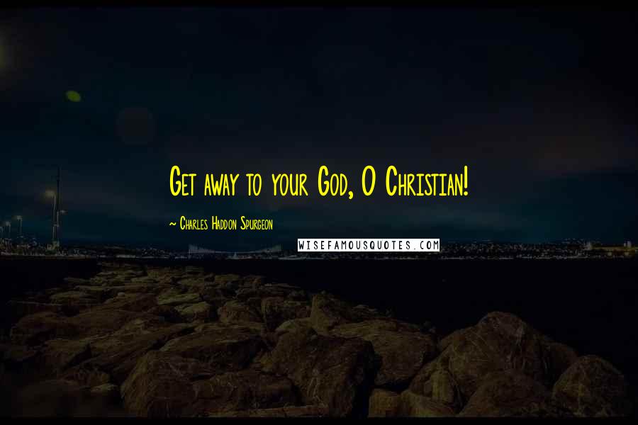 Charles Haddon Spurgeon Quotes: Get away to your God, O Christian!