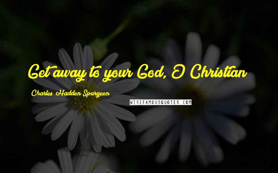 Charles Haddon Spurgeon Quotes: Get away to your God, O Christian!