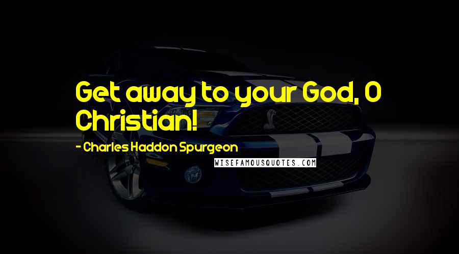 Charles Haddon Spurgeon Quotes: Get away to your God, O Christian!