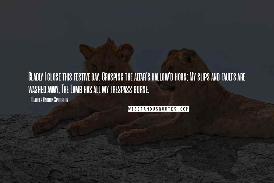 Charles Haddon Spurgeon Quotes: Gladly I close this festive day, Grasping the altar's hallow'd horn; My slips and faults are washed away, The Lamb has all my trespass borne.