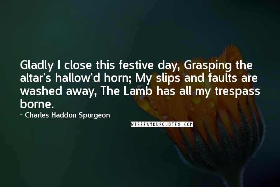 Charles Haddon Spurgeon Quotes: Gladly I close this festive day, Grasping the altar's hallow'd horn; My slips and faults are washed away, The Lamb has all my trespass borne.