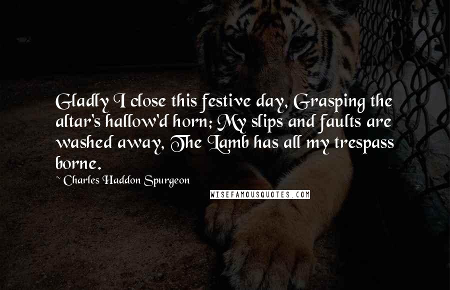 Charles Haddon Spurgeon Quotes: Gladly I close this festive day, Grasping the altar's hallow'd horn; My slips and faults are washed away, The Lamb has all my trespass borne.