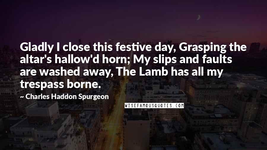 Charles Haddon Spurgeon Quotes: Gladly I close this festive day, Grasping the altar's hallow'd horn; My slips and faults are washed away, The Lamb has all my trespass borne.