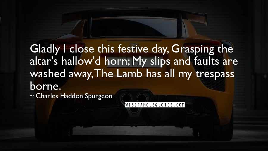 Charles Haddon Spurgeon Quotes: Gladly I close this festive day, Grasping the altar's hallow'd horn; My slips and faults are washed away, The Lamb has all my trespass borne.