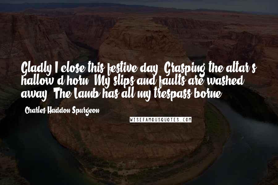 Charles Haddon Spurgeon Quotes: Gladly I close this festive day, Grasping the altar's hallow'd horn; My slips and faults are washed away, The Lamb has all my trespass borne.