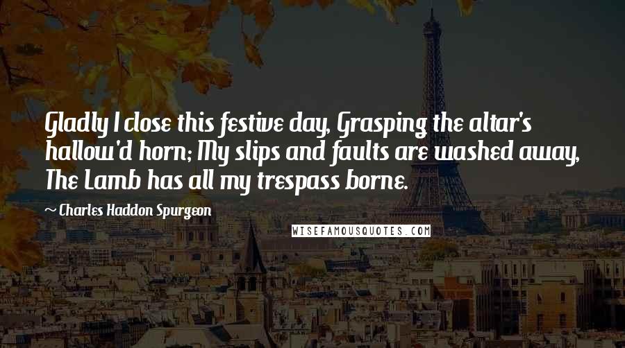 Charles Haddon Spurgeon Quotes: Gladly I close this festive day, Grasping the altar's hallow'd horn; My slips and faults are washed away, The Lamb has all my trespass borne.