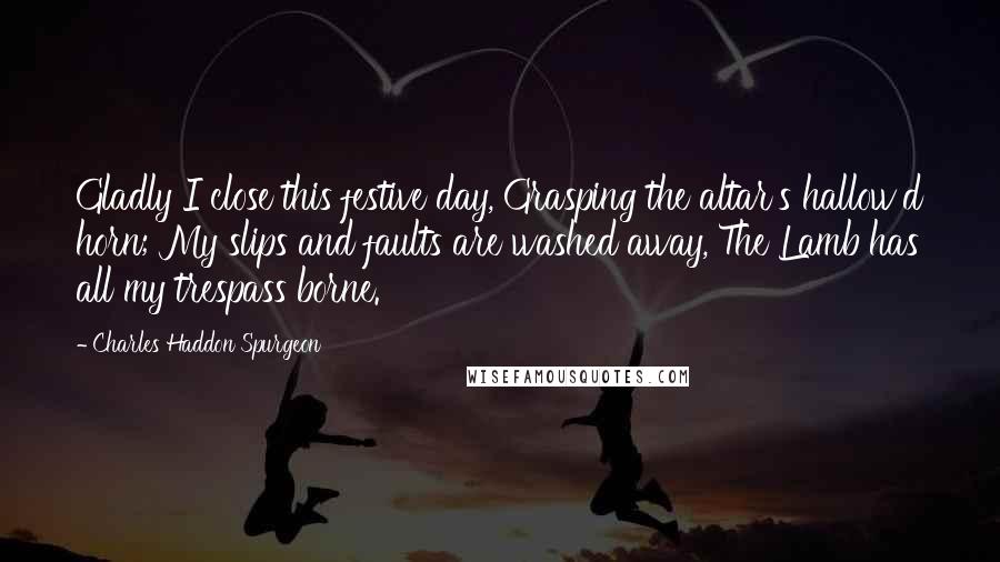 Charles Haddon Spurgeon Quotes: Gladly I close this festive day, Grasping the altar's hallow'd horn; My slips and faults are washed away, The Lamb has all my trespass borne.