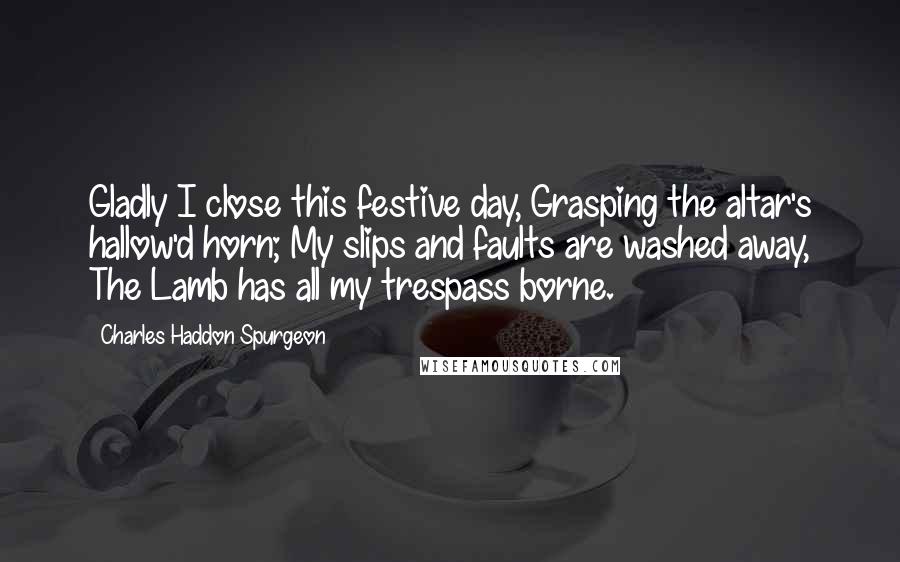 Charles Haddon Spurgeon Quotes: Gladly I close this festive day, Grasping the altar's hallow'd horn; My slips and faults are washed away, The Lamb has all my trespass borne.