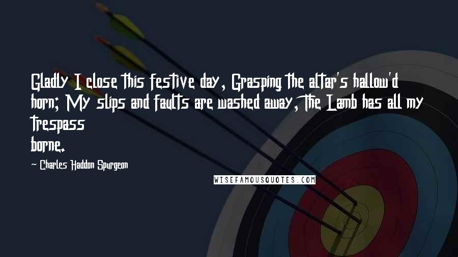 Charles Haddon Spurgeon Quotes: Gladly I close this festive day, Grasping the altar's hallow'd horn; My slips and faults are washed away, The Lamb has all my trespass borne.