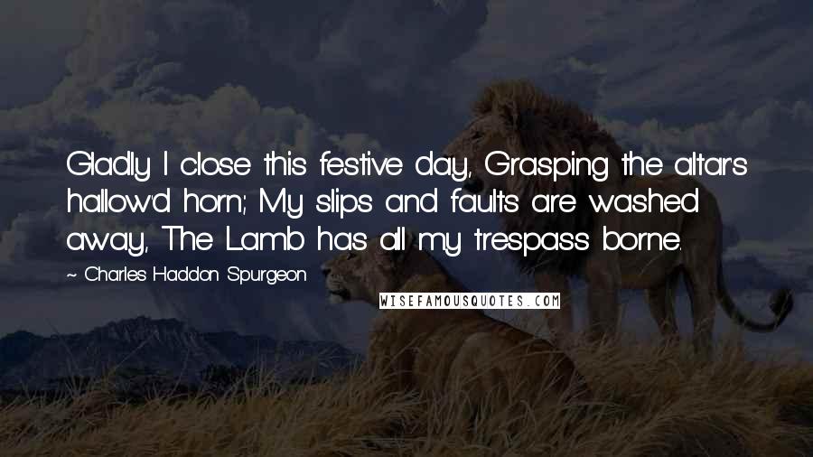 Charles Haddon Spurgeon Quotes: Gladly I close this festive day, Grasping the altar's hallow'd horn; My slips and faults are washed away, The Lamb has all my trespass borne.