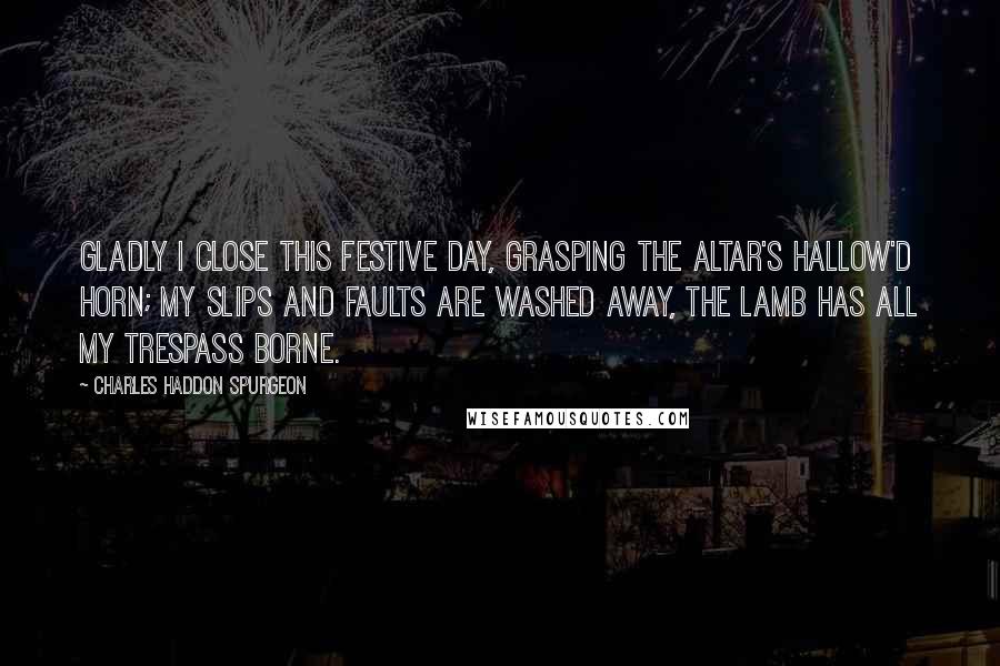 Charles Haddon Spurgeon Quotes: Gladly I close this festive day, Grasping the altar's hallow'd horn; My slips and faults are washed away, The Lamb has all my trespass borne.