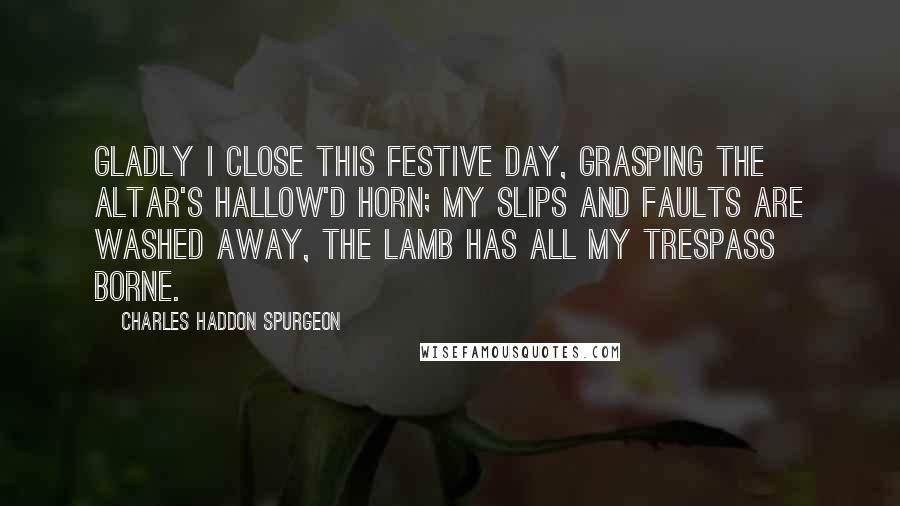 Charles Haddon Spurgeon Quotes: Gladly I close this festive day, Grasping the altar's hallow'd horn; My slips and faults are washed away, The Lamb has all my trespass borne.