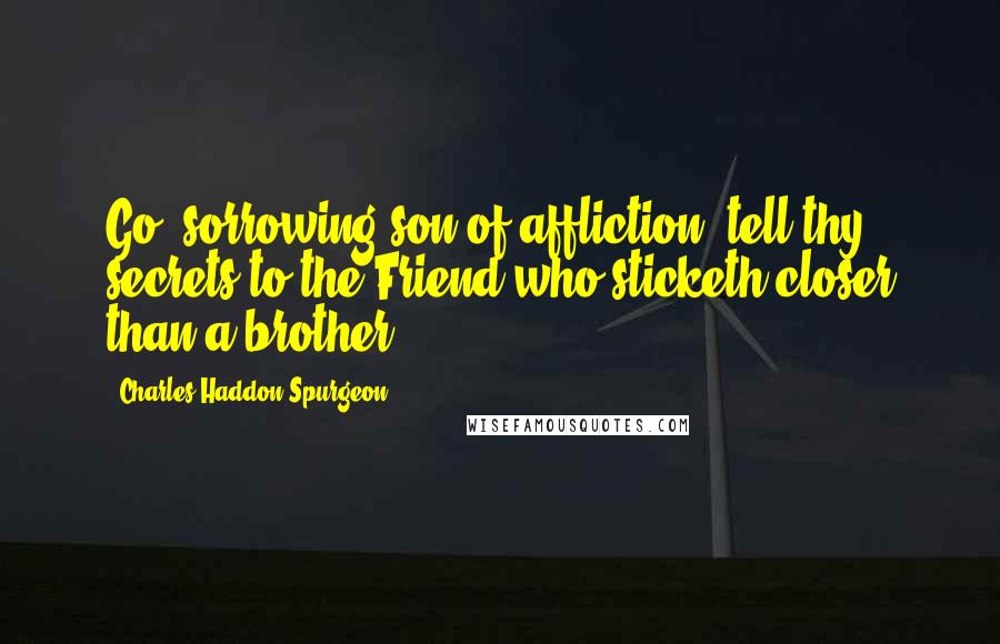 Charles Haddon Spurgeon Quotes: Go, sorrowing son of affliction, tell thy secrets to the Friend who sticketh closer than a brother.