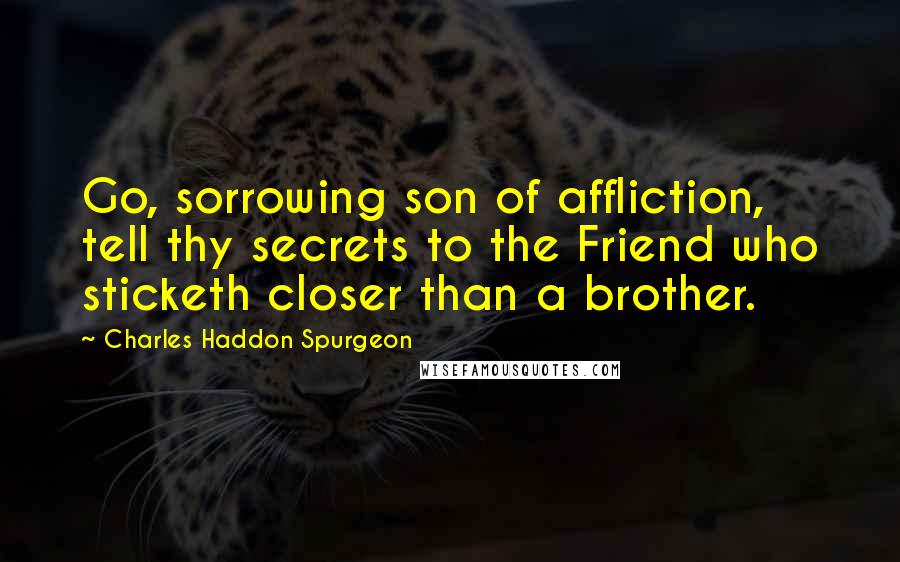 Charles Haddon Spurgeon Quotes: Go, sorrowing son of affliction, tell thy secrets to the Friend who sticketh closer than a brother.