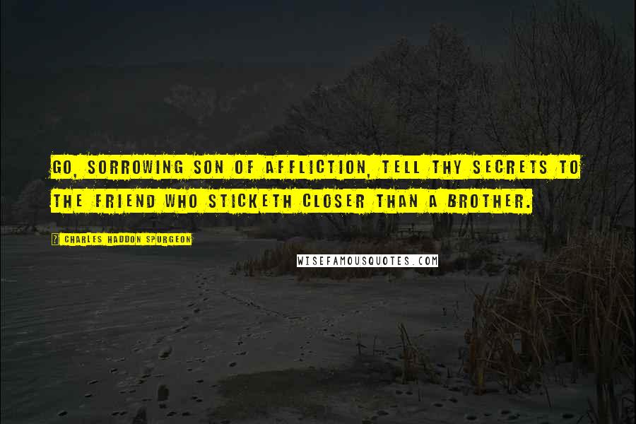 Charles Haddon Spurgeon Quotes: Go, sorrowing son of affliction, tell thy secrets to the Friend who sticketh closer than a brother.