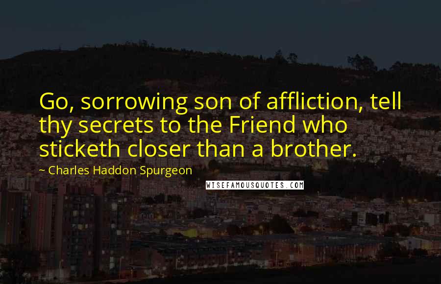 Charles Haddon Spurgeon Quotes: Go, sorrowing son of affliction, tell thy secrets to the Friend who sticketh closer than a brother.