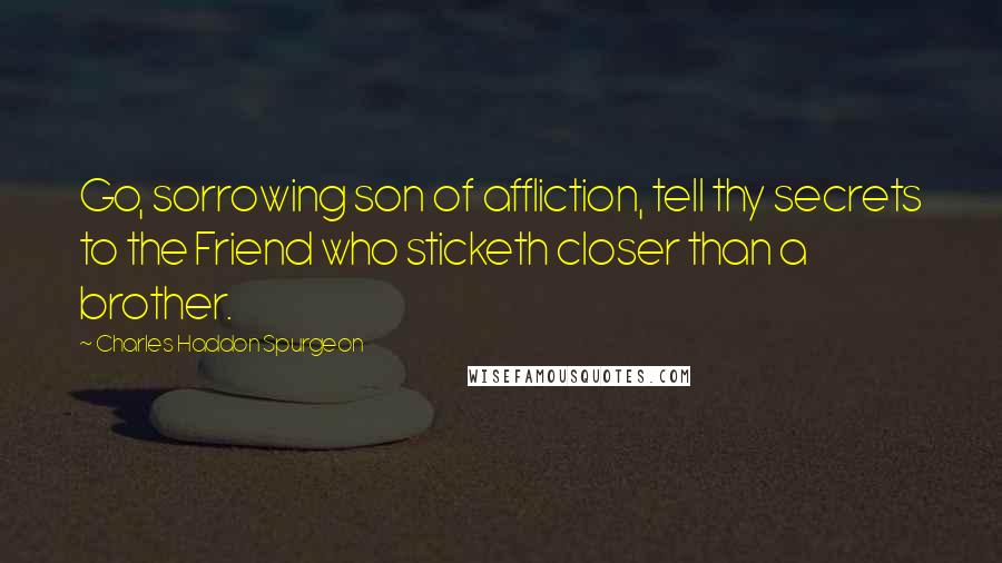 Charles Haddon Spurgeon Quotes: Go, sorrowing son of affliction, tell thy secrets to the Friend who sticketh closer than a brother.