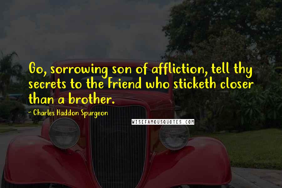 Charles Haddon Spurgeon Quotes: Go, sorrowing son of affliction, tell thy secrets to the Friend who sticketh closer than a brother.