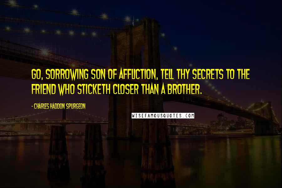 Charles Haddon Spurgeon Quotes: Go, sorrowing son of affliction, tell thy secrets to the Friend who sticketh closer than a brother.