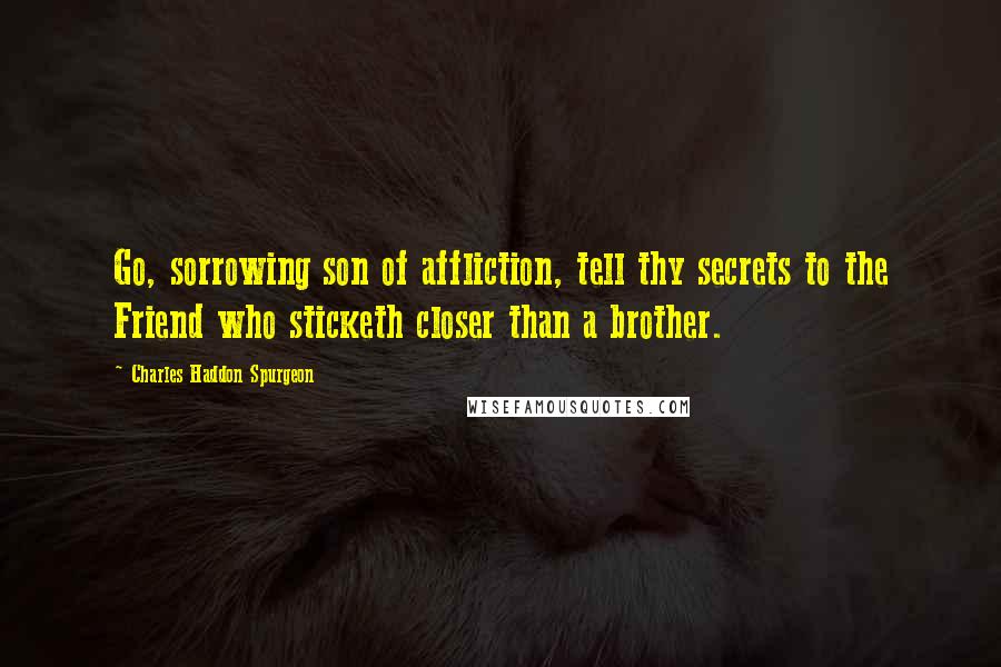 Charles Haddon Spurgeon Quotes: Go, sorrowing son of affliction, tell thy secrets to the Friend who sticketh closer than a brother.