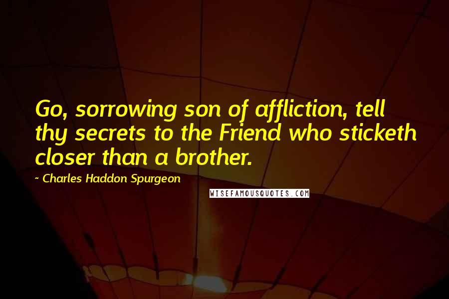 Charles Haddon Spurgeon Quotes: Go, sorrowing son of affliction, tell thy secrets to the Friend who sticketh closer than a brother.