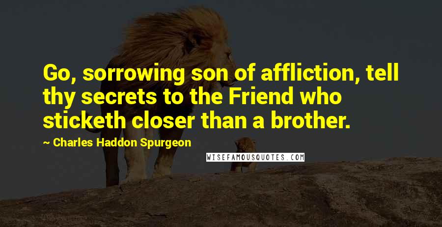 Charles Haddon Spurgeon Quotes: Go, sorrowing son of affliction, tell thy secrets to the Friend who sticketh closer than a brother.