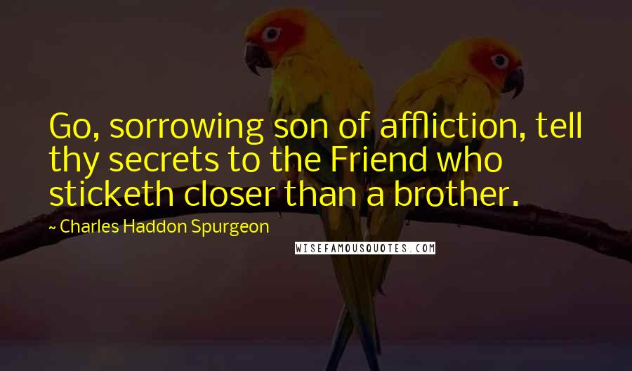 Charles Haddon Spurgeon Quotes: Go, sorrowing son of affliction, tell thy secrets to the Friend who sticketh closer than a brother.