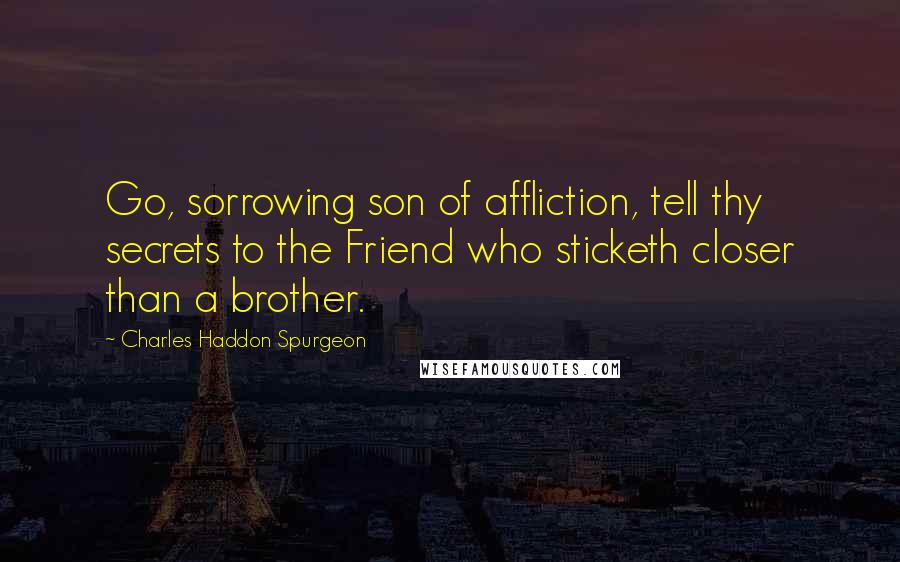 Charles Haddon Spurgeon Quotes: Go, sorrowing son of affliction, tell thy secrets to the Friend who sticketh closer than a brother.