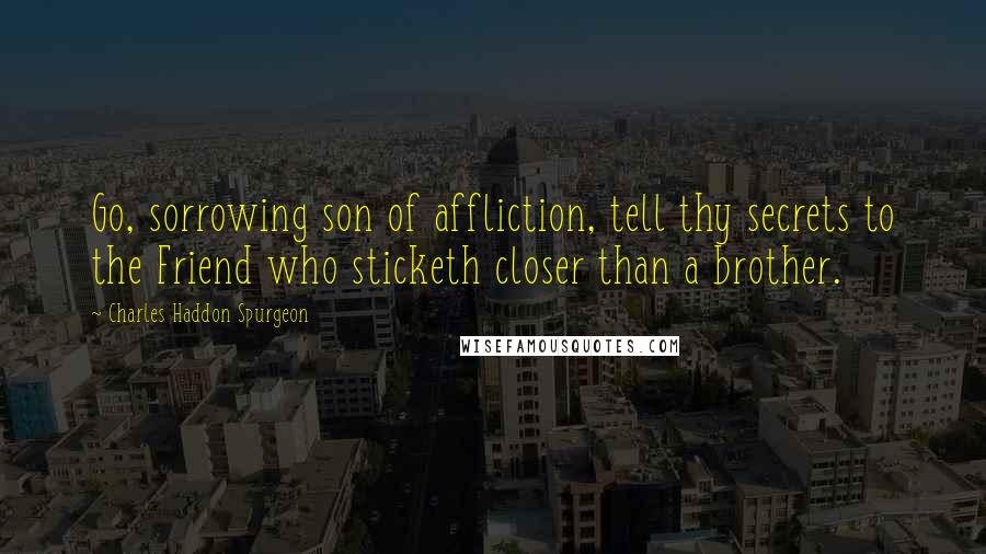 Charles Haddon Spurgeon Quotes: Go, sorrowing son of affliction, tell thy secrets to the Friend who sticketh closer than a brother.