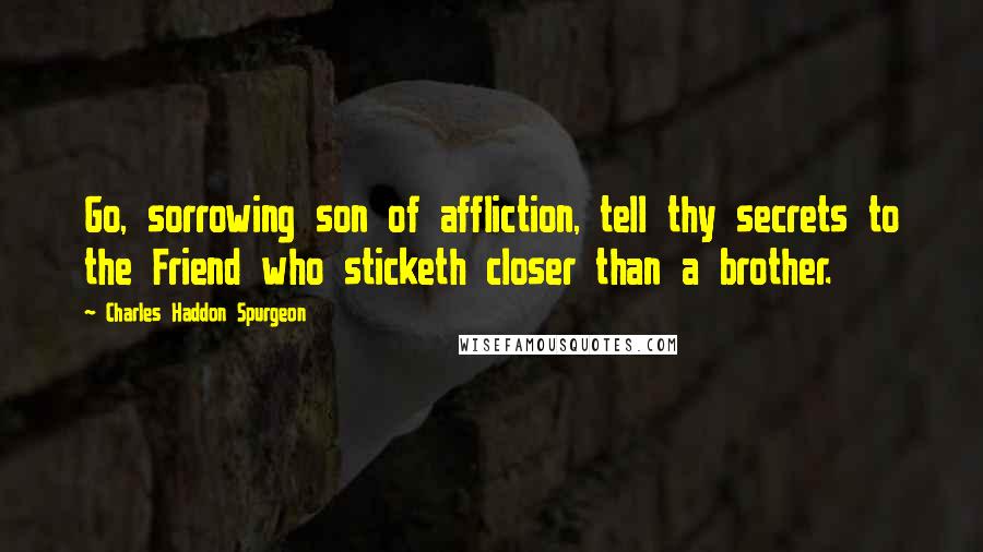 Charles Haddon Spurgeon Quotes: Go, sorrowing son of affliction, tell thy secrets to the Friend who sticketh closer than a brother.