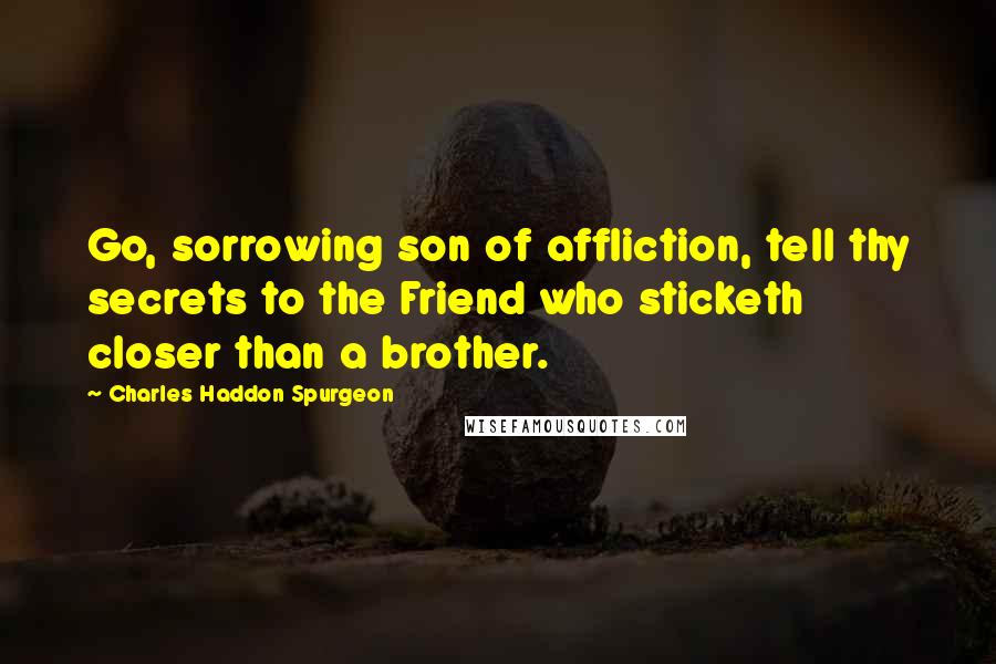 Charles Haddon Spurgeon Quotes: Go, sorrowing son of affliction, tell thy secrets to the Friend who sticketh closer than a brother.