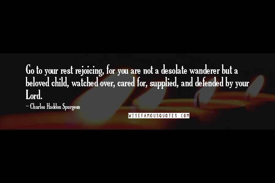 Charles Haddon Spurgeon Quotes: Go to your rest rejoicing, for you are not a desolate wanderer but a beloved child, watched over, cared for, supplied, and defended by your Lord.
