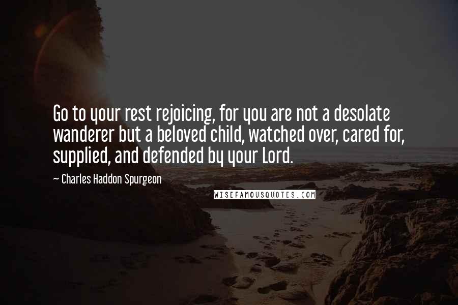 Charles Haddon Spurgeon Quotes: Go to your rest rejoicing, for you are not a desolate wanderer but a beloved child, watched over, cared for, supplied, and defended by your Lord.