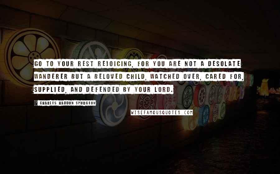 Charles Haddon Spurgeon Quotes: Go to your rest rejoicing, for you are not a desolate wanderer but a beloved child, watched over, cared for, supplied, and defended by your Lord.