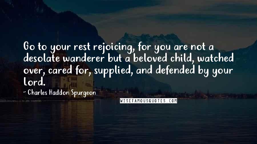 Charles Haddon Spurgeon Quotes: Go to your rest rejoicing, for you are not a desolate wanderer but a beloved child, watched over, cared for, supplied, and defended by your Lord.