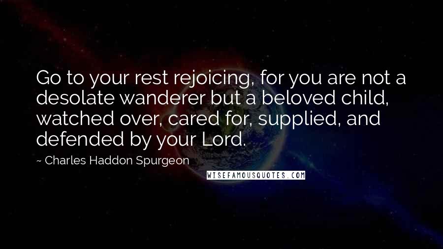 Charles Haddon Spurgeon Quotes: Go to your rest rejoicing, for you are not a desolate wanderer but a beloved child, watched over, cared for, supplied, and defended by your Lord.