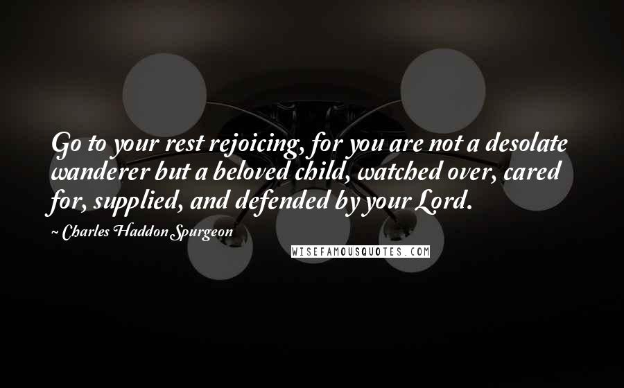 Charles Haddon Spurgeon Quotes: Go to your rest rejoicing, for you are not a desolate wanderer but a beloved child, watched over, cared for, supplied, and defended by your Lord.