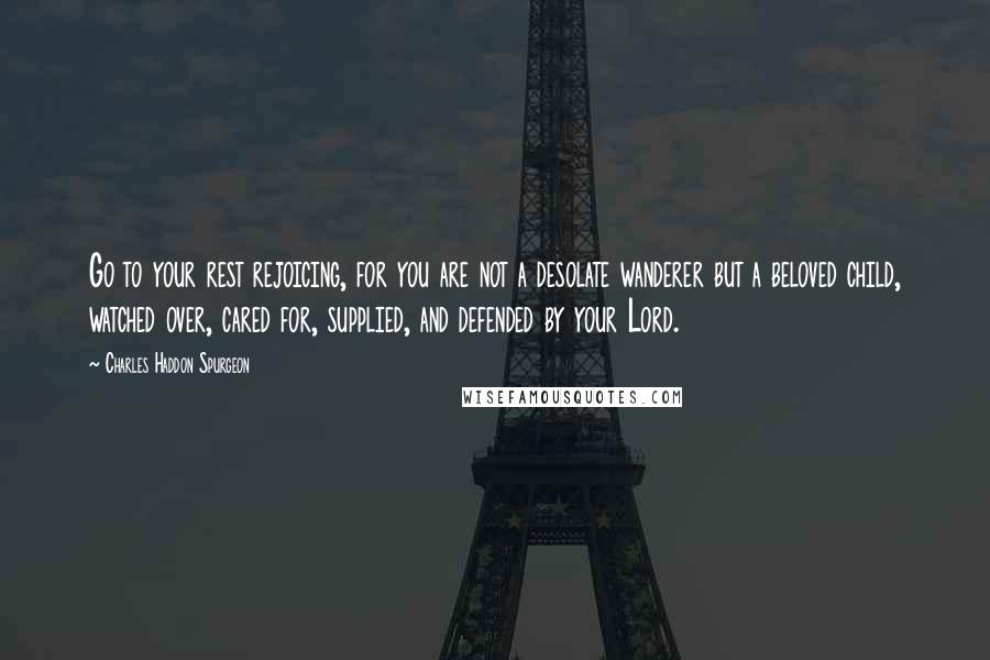 Charles Haddon Spurgeon Quotes: Go to your rest rejoicing, for you are not a desolate wanderer but a beloved child, watched over, cared for, supplied, and defended by your Lord.